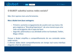 O	
  BUBOT	
  subsItui	
  outras	
  redes	
  sociais?	
  

Não.	
  Ele	
  é	
  apenas	
  mais	
  uma	
  ferramenta.	
  

Mas	
  o	
  Bubot	
  tem	
  duas	
  vantagens:	
  

      –  Primeiro:	
  aumenta	
  o	
  engajamento	
  do	
  usuário	
  com	
  sua	
  marca.	
  Ele	
  
         gera	
  negócios	
  e	
  “Branding	
  Experience”,	
  de	
  uma	
  maneira	
  que	
  uma	
  
         rede	
  social	
  gigante	
  não	
  é	
  capaz	
  de	
  fazer.	
  
      –  Segundo:	
  potencializa	
  a	
  sua	
  aXvidade	
  online	
  no	
  Facebook,	
  TwiPer,	
  
         Blogs	
  e	
  Orkut.	
  	
  

Porque	
   o	
   Bubot	
   simpliﬁca	
   o	
   comparXlhamento	
   do	
   seu	
   conteúdo	
   nestas	
  
redes	
  sociais.	
  
E	
   oferece	
   dados	
   deste	
   comparXlhamento	
   em	
   tempo	
   real	
   numa	
   interface	
  
elegante	
  e	
  fácil	
  de	
  administrar.	
  
 