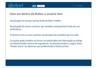 Uma	
  vez	
  dentro	
  do	
  Bubot,	
  o	
  usuário	
  tem:	
  

Atualização	
  em	
  tempo	
  real	
  de	
  feeds	
  de	
  RSS	
  e	
  TwiPer.	
  

Atualização	
  de	
  outros	
  usuários,	
  que	
  também	
  acompanham	
  feeds	
  de	
  sua	
  
preferência.	
  

O	
  Xmeline	
  com	
  as	
  mais	
  recentes	
  atualização	
  dos	
  membros	
  de	
  sua	
  rede.	
  

O	
  usuário	
  pode	
  também	
  se	
  tornar	
  um	
  polarizador	
  de	
  informação	
  ao	
  aXngir	
  
um	
  determinado	
  número	
  de	
  seguidores.	
  As	
  pessoas	
  tendem	
  a	
  seguir	
  estes	
  
"Power	
  Users”	
  ao	
  observar	
  suas	
  preferências	
  e	
  fontes	
  online.	
  
 