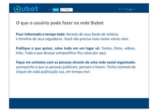 O	
  que	
  o	
  usuário	
  pode	
  fazer	
  na	
  rede	
  Bubot	
  

Ficar	
  informado	
  o	
  tempo	
  todo:	
  Através	
  de	
  seus	
  feeds	
  de	
  no_cias	
  	
  
e	
  Xmeline	
  de	
  seus	
  seguidores.	
  Você	
  não	
  precisa	
  mais	
  visitar	
  vários	
  sites.	
  

Publique	
   o	
   que	
   quiser,	
   salve	
   tudo	
   em	
   um	
   lugar	
   só:	
   Textos,	
   fotos,	
   vídeos,	
  
links.	
  Tudo	
  o	
  que	
  desejar	
  comparXlhar	
  ﬁca	
  salvo	
  por	
  aqui.	
  

Fique	
  em	
  contatos	
  com	
  as	
  pessoas	
  através	
  de	
  uma	
  rede	
  social	
  organizada:	
  
acompanhe	
  o	
  que	
  as	
  pessoas	
  publicam,	
  pensam	
  e	
  fazem.	
  Tenha	
  controle	
  de	
  
cliques	
  de	
  cada	
  publicação	
  sua,	
  em	
  tempo	
  real.	
  	
  
 