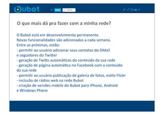 O	
  que	
  mais	
  dá	
  pra	
  fazer	
  com	
  a	
  minha	
  rede?	
  

O	
  Bubot	
  está	
  em	
  desenvolvimento	
  permanente.	
  
Novas	
  funcionalidades	
  são	
  adicionadas	
  a	
  cada	
  semana.	
  
Entre	
  as	
  próximas,	
  estão:	
  
-­‐	
  permiXr	
  ao	
  usuário	
  adicionar	
  seus	
  contatos	
  do	
  GMail	
  	
  
e	
  seguidores	
  do	
  TwiPer	
  
-­‐	
  geração	
  de	
  TwiPs	
  automáXcos	
  do	
  conteúdo	
  da	
  sua	
  rede	
  
-­‐	
  geração	
  de	
  página	
  automáXca	
  no	
  Facebook	
  com	
  o	
  conteúdo	
  	
  
da	
  sua	
  rede	
  
-­‐	
  permiXr	
  ao	
  usuário	
  publicação	
  de	
  galeria	
  de	
  fotos,	
  esXlo	
  Flickr	
  
-­‐	
  inclusão	
  de	
  rádios	
  web	
  na	
  rede	
  Bubot	
  
-­‐	
  criação	
  de	
  versões	
  mobile	
  do	
  Bubot	
  para	
  iPhone,	
  Android	
  	
  
e	
  Windows	
  Phone	
  
 