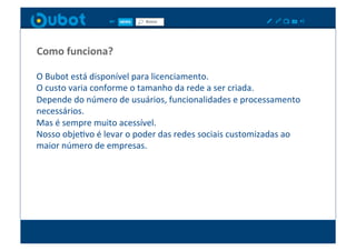 Como	
  funciona?	
  

O	
  Bubot	
  está	
  disponível	
  para	
  licenciamento.	
  
O	
  custo	
  varia	
  conforme	
  o	
  tamanho	
  da	
  rede	
  a	
  ser	
  criada.	
  
Depende	
  do	
  número	
  de	
  usuários,	
  funcionalidades	
  e	
  processamento	
  
necessários.	
  
Mas	
  é	
  sempre	
  muito	
  acessível.	
  
Nosso	
  objeXvo	
  é	
  levar	
  o	
  poder	
  das	
  redes	
  sociais	
  customizadas	
  ao	
  
maior	
  número	
  de	
  empresas.	
  
 