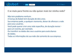 E	
  se	
  mais	
  para	
  frente	
  eu	
  não	
  quiser	
  mais	
  ter	
  minha	
  rede?	
  

Não	
  tem	
  problema	
  nenhum.	
  
A	
  licença	
  do	
  Bubot	
  tem	
  duração	
  de	
  dois	
  anos.	
  
Sua	
  empresa	
  pode,	
  a	
  qualquer	
  momento,	
  deixar	
  de	
  oferecer	
  a	
  rede	
  
para	
  seus	
  usuários.	
  
Você	
  pode	
  querer	
  criar	
  uma	
  rede	
  especíﬁca,	
  de	
  duração	
  menor	
  -­‐	
  
para	
  um	
  evento,	
  por	
  exemplo.	
  
Ou	
  transferir	
  os	
  dados	
  dos	
  seus	
  usuários	
  para	
  outra	
  banco	
  	
  
de	
  dados.	
  
Todas	
  as	
  informações	
  da	
  sua	
  rede	
  são	
  somente	
  da	
  sua	
  empresa.	
  
 