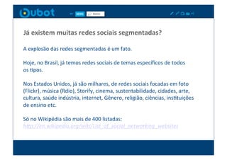 Já	
  existem	
  muitas	
  redes	
  sociais	
  segmentadas?	
  

A	
  explosão	
  das	
  redes	
  segmentadas	
  é	
  um	
  fato.	
  

Hoje,	
  no	
  Brasil,	
  já	
  temos	
  redes	
  sociais	
  de	
  temas	
  especíﬁcos	
  de	
  todos	
  	
  
os	
  Xpos.	
  

Nos	
  Estados	
  Unidos,	
  já	
  são	
  milhares,	
  de	
  redes	
  sociais	
  focadas	
  em	
  foto	
  
(Flickr),	
  música	
  (Rdio),	
  Storify,	
  cinema,	
  sustentabilidade,	
  cidades,	
  arte,	
  
cultura,	
  saúde	
  indústria,	
  internet,	
  Gênero,	
  religião,	
  ciências,	
  insXtuições	
  
de	
  ensino	
  etc.	
  

Só	
  no	
  Wikipédia	
  são	
  mais	
  de	
  400	
  listadas:	
  
h9p://en.wikipedia.org/wiki/List_of_social_networking_websites	
  
 