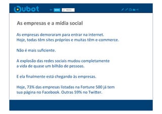 As	
  empresas	
  e	
  a	
  mídia	
  social	
  

As	
  empresas	
  demoraram	
  para	
  entrar	
  na	
  internet.	
  	
  
Hoje,	
  todas	
  têm	
  sites	
  próprios	
  e	
  muitas	
  têm	
  e-­‐commerce.	
  

Não	
  é	
  mais	
  suﬁciente.	
  	
  

A	
  explosão	
  das	
  redes	
  sociais	
  mudou	
  completamente	
  	
  
a	
  vida	
  de	
  quase	
  um	
  bilhão	
  de	
  pessoas.	
  

E	
  ela	
  ﬁnalmente	
  está	
  chegando	
  às	
  empresas.	
  

Hoje,	
  73%	
  das	
  empresas	
  listadas	
  na	
  Fortune	
  500	
  já	
  tem	
  	
  
sua	
  página	
  no	
  Facebook.	
  Outras	
  59%	
  no	
  TwiPer.	
  
 