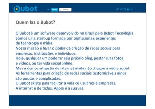 Quem	
  faz	
  o	
  Bubot?	
  

O	
  Bubot	
  é	
  um	
  sowware	
  desenvolvido	
  no	
  Brasil	
  pela	
  Bubot	
  Tecnologia.	
  
Somos	
  uma	
  start-­‐up	
  formada	
  por	
  proﬁssionais	
  experientes	
  	
  
de	
  tecnologia	
  e	
  mídia.	
  
Nossa	
  missão	
  é	
  levar	
  o	
  poder	
  da	
  criação	
  de	
  redes	
  sociais	
  para	
  	
  
empresas,	
  insXtuições	
  e	
  indivíduos.	
  
Hoje,	
  qualquer	
  um	
  pode	
  ter	
  seu	
  próprio	
  blog,	
  postar	
  suas	
  fotos	
  	
  
e	
  vídeos,	
  ou	
  ter	
  vida	
  social	
  online.	
  
Mas	
  a	
  democraXzação	
  da	
  internet	
  ainda	
  não	
  chegou	
  à	
  mídia	
  social.	
  
As	
  ferramentas	
  para	
  criação	
  de	
  redes	
  sociais	
  customizáveis	
  ainda	
  	
  
são	
  poucas	
  e	
  complicadas.	
  
O	
  Bubot	
  existe	
  para	
  facilitar	
  a	
  vida	
  de	
  usuários	
  e	
  empresas.	
  	
  
A	
  internet	
  é	
  de	
  todos.	
  Agora	
  é	
  a	
  sua	
  vez.	
  
 