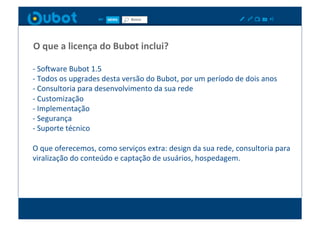 O	
  que	
  a	
  licença	
  do	
  Bubot	
  inclui?	
  

-­‐	
  Sowware	
  Bubot	
  1.5	
  
-­‐	
  Todos	
  os	
  upgrades	
  desta	
  versão	
  do	
  Bubot,	
  por	
  um	
  período	
  de	
  dois	
  anos	
  
-­‐	
  Consultoria	
  para	
  desenvolvimento	
  da	
  sua	
  rede	
  
-­‐	
  Customização	
  
-­‐	
  Implementação	
  
-­‐	
  Segurança	
  
-­‐	
  Suporte	
  técnico	
  

O	
  que	
  oferecemos,	
  como	
  serviços	
  extra:	
  design	
  da	
  sua	
  rede,	
  consultoria	
  para	
  
viralização	
  do	
  conteúdo	
  e	
  captação	
  de	
  usuários,	
  hospedagem.	
  
 