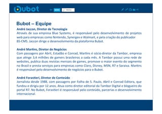 Bubot – Equipe	
  
André	
  Jaccon,	
  Diretor	
  de	
  Tecnologia	
  
Através	
   de	
   sua	
   empresa	
   Blue	
   Systems,	
   é	
   responsável	
   pelo	
   desenvolvimento	
   de	
   projetos	
  
web	
  para	
  empresas	
  como	
  Nintendo,	
  Synergex	
  e	
  Walmart,	
  e	
  pela	
  criação	
  do	
  publicador	
  	
  
BS-­‐CMS.	
  Jaccon	
  dirige	
  o	
  desenvolvimento	
  da	
  plataforma	
  Bubot.	
  

André	
  MarIns,	
  Diretor	
  de	
  Negócios	
  
Com	
  passagens	
  por	
  Abril,	
  Estadão	
  e	
  Conrad,	
  MarXns	
  é	
  sócio-­‐diretor	
  da	
  Tambor,	
  empresa	
  
que	
  aXnge	
  3,4	
  milhões	
  de	
  gamers	
  brasileiros	
  a	
  cada	
  mês.	
  A	
  Tambor	
  possui	
  uma	
  rede	
  de	
  
websites,	
  publica	
  duas	
  revistas	
  mensais	
  de	
  games,	
  promove	
  o	
  maior	
  evento	
  do	
  segmento	
  
no	
  Brasil	
  e	
  presta	
  serviços	
  para	
  empresas	
  como	
  Claro,	
  Disney,	
  MSN,	
  R7	
  e	
  Saraiva.	
  MarXns	
  
é	
  responsável	
  pelo	
  desenvolvimento	
  de	
  negócios	
  para	
  o	
  Bubot.	
  

André	
  ForasIeri,	
  Diretor	
  de	
  Conteúdo	
  
Jornalista	
  desde	
  1988,	
  com	
  passagens	
  por	
  Folha	
  de	
  S.	
  Paulo,	
  Abril	
  e	
  Conrad	
  Editora,	
  que	
  
fundou	
  e	
  dirigiu	
  por	
  12	
  anos.	
  Atua	
  como	
  diretor	
  editorial	
  da	
  Tambor	
  Digital	
  e	
  blogueiro	
  do	
  
portal	
   R7.	
   No	
   Bubot,	
   ForasXeri	
   é	
   responsável	
   pelo	
   conteúdo,	
   parcerias	
   e	
   desenvolvimento	
  
internacional.	
  
 