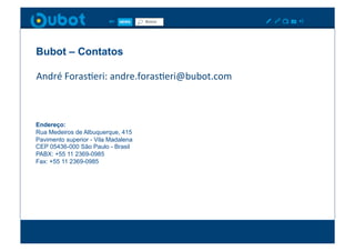 Bubot – Contatos

André	
  ForasXeri:	
  andre.forasXeri@bubot.com	
  



Endereço:
Rua Medeiros de Albuquerque, 415
Pavimento superior - Vila Madalena
CEP 05436-000 São Paulo - Brasil
PABX: +55 11 2369-0985
Fax: +55 11 2369-0985
 