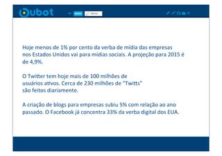 Hoje	
  menos	
  de	
  1%	
  por	
  cento	
  da	
  verba	
  de	
  mídia	
  das	
  empresas	
  	
  
nos	
  Estados	
  Unidos	
  vai	
  para	
  mídias	
  sociais.	
  A	
  projeção	
  para	
  2015	
  é	
  
de	
  4,9%.	
  

O	
  TwiPer	
  tem	
  hoje	
  mais	
  de	
  100	
  milhões	
  de	
  	
  
usuários	
  aXvos.	
  Cerca	
  de	
  230	
  milhões	
  de	
  "TwiPs"	
  	
  
são	
  feitos	
  diariamente.	
  

A	
  criação	
  de	
  blogs	
  para	
  empresas	
  subiu	
  5%	
  com	
  relação	
  ao	
  ano	
  
passado.	
  O	
  Facebook	
  já	
  concentra	
  33%	
  da	
  verba	
  digital	
  dos	
  EUA.	
  
 