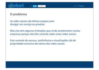O	
  problema	
  
As	
  redes	
  sociais	
  são	
  óXmos	
  espaços	
  para	
  	
  
divulgar	
  seu	
  serviço	
  ou	
  produto.	
  

Mas	
  elas	
  têm	
  algumas	
  limitações	
  que	
  ainda	
  amedrontam	
  muitas	
  
empresas	
  porque	
  não	
  têm	
  controle	
  sobre	
  estas	
  redes	
  sociais.	
  	
  

Este	
  controle	
  de	
  acessos,	
  preferências	
  e	
  visualizações	
  são	
  de	
  
propriedade	
  exclusiva	
  dos	
  donos	
  das	
  redes	
  sociais.	
  	
  
 