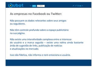 As	
  empresas	
  no	
  Facebook	
  ou	
  Twi7er:	
  
Não	
  possuem	
  os	
  dados	
  relevantes	
  sobre	
  seus	
  amigos	
  	
  
ou	
  seguidores.	
  

Não	
  têm	
  controle	
  profundo	
  sobre	
  o	
  espaço	
  publicitário	
  	
  
na	
  sua	
  página.	
  

Não	
  existe	
  uma	
  interaXvidade	
  complexa	
  entre	
  o	
  interesse	
  	
  
do	
   usuário	
   e	
   a	
   marca	
   seguida	
   –	
   existe	
   uma	
   roXna	
   ainda	
   bastante	
  
árida	
  de	
  sugestão	
  de	
  links,	
  publicação	
  de	
  no_cias	
  	
  
e	
  atualizações	
  no	
  mercado.	
  	
  

Isso	
  não	
  ﬁdeliza,	
  não	
  informa	
  e	
  nem	
  emociona	
  o	
  usuário.	
  
 