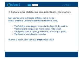 O	
  Bubot	
  é	
  uma	
  plataforma	
  para	
  criação	
  de	
  redes	
  sociais.	
  

Mas	
  usando	
  uma	
  rede	
  social	
  própria,	
  com	
  a	
  marca	
  	
  
da	
  sua	
  empresa.	
  Onde	
  você	
  controla	
  totalmente	
  tudo.	
  

      –    Você	
  deﬁne	
  as	
  perguntas	
  para	
  criação	
  do	
  perﬁl	
  do	
  usuário.	
  
      –    Você	
  controla	
  o	
  espaço	
  de	
  mídia	
  na	
  sua	
  rede	
  social.	
  
      –    Você	
  pode	
  fazer	
  as	
  ações,	
  promoções,	
  ofertas	
  que	
  quiser.	
  
      –    Você	
  possui	
  os	
  dados	
  dos	
  usuários.	
  

Usando	
  o	
  Bubot,	
  você	
  tem	
  sua	
  própria	
  rede	
  social	
  
 