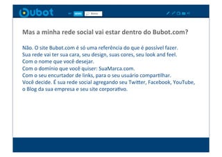 Mas	
  a	
  minha	
  rede	
  social	
  vai	
  estar	
  dentro	
  do	
  Bubot.com?	
  

Não.	
  O	
  site	
  Bubot.com	
  é	
  só	
  uma	
  referência	
  do	
  que	
  é	
  possível	
  fazer.	
  
Sua	
  rede	
  vai	
  ter	
  sua	
  cara,	
  seu	
  design,	
  suas	
  cores,	
  seu	
  look	
  and	
  feel.	
  
Com	
  o	
  nome	
  que	
  você	
  desejar.	
  
Com	
  o	
  domínio	
  que	
  você	
  quiser:	
  SuaMarca.com.	
  
Com	
  o	
  seu	
  encurtador	
  de	
  links,	
  para	
  o	
  seu	
  usuário	
  comparXlhar.	
  
Você	
  decide.	
  É	
  sua	
  rede	
  social	
  agregando	
  seu	
  TwiPer,	
  Facebook,	
  YouTube,	
  
o	
  Blog	
  da	
  sua	
  empresa	
  e	
  seu	
  site	
  corporaXvo.	
  
 