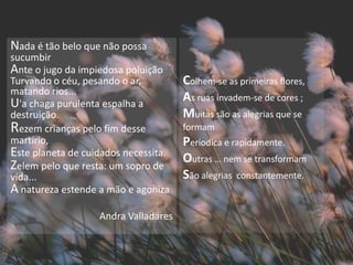 Nada é tão belo que não possa
sucumbir
Ante o jugo da impiedosa poluição
Turvando o céu, pesando o ar,         Colhem-se as primeiras flores,
matando rios...
U'a chaga purulenta espalha a         As ruas invadem-se de cores ;
destruição.                           Muitas são as alegrias que se
Rezem crianças pelo fim desse         formam
martírio,                             Periodica e rapidamente.
Este planeta de cuidados necessita.   Outras … nem se transformam
Zelem pelo que resta: um sopro de
vida...                               São alegrias constantemente.
A natureza estende a mão e agoniza
                   Andra Valladares
 