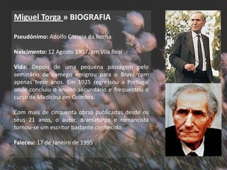 Miguel Torga » BIOGRAFIA

Pseudónimo: Adolfo Correia da Rocha

Nascimento: 12 Agosto 1907, em Vila Real

Vida: Depois de uma pequena passagem pelo
seminário de Lamego emigrou para o Brasil com
apenas treze anos. Em 1925 regressou a Portugal
onde concluiu o ensino secundário e frequentou o
curso de Medicina em Coimbra.

Com mais de cinquenta obras publicadas desde os
seus 21 anos, o autor, dramaturgo e romancista
tornou-se um escritor bastante conhecido.

Faleceu: 17 de Janeiro de 1995
 