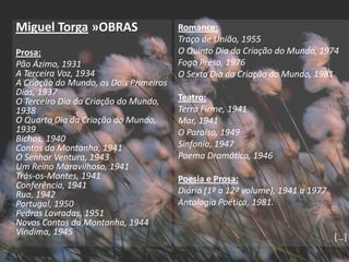 Miguel Torga »OBRAS                     Romance:
                                        Traço de União, 1955
Prosa:                                  O Quinto Dia da Criação do Mundo, 1974
Pão Ázimo, 1931                         Fogo Preso, 1976
A Terceira Voz, 1934                    O Sexto Dia da Criação do Mundo, 1981
A Criação do Mundo, os Dois Primeiros
Dias, 1937
O Terceiro Dia da Criação do Mundo,     Teatro:
1938                                    Terra Firme, 1941
O Quarto Dia da Criação do Mundo,       Mar, 1941
1939                                    O Paraíso, 1949
Bichos, 1940
Contos da Montanha, 1941                Sinfonia, 1947
O Senhor Ventura, 1943                  Poema Dramático, 1946
Um Reino Maravilhoso, 1941
Trás-os-Montes, 1941                    Poesia e Prosa:
Conferência, 1941
Rua, 1942                               Diário (1º a 12º volume), 1941 a 1977
Portugal, 1950                          Antologia Poética, 1981.
Pedras Lavradas, 1951
Novos Contos da Montanha, 1944
Vindima, 1945
                                                                                *…+
 