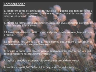 Compreender
1. Tendo em conta o significado de “Bucólica” – poema que tem por tema a
Natureza e a vida campestre - , elabora o campo lexical de Natureza, com
palavras retiradas do poema.

2. Atenta na forma como são caracterizados, nas duas primeiras estrofes, os
“nadas” de que é feita a vida.

2.1 Prova que o sujeito poético mostra alguma tristeza em relação àquilo que
o rodeia.

2.2 Identifica, nos versos 10 e 11, dois nomes que ajudam a confirmar os
sentimentos referidos na questão anterior

3. Sinaliza o nome que remete para o sentimento de alegria que o sujeito
poético recupera nos três últimos versos.

4. Explica o sentido da comparação contida nos dois últimos versos.

5. Justifica a repetição “De” no início de grande parte dos versos
 