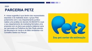 A nossa sugestão é que dentro das necessidades
expostas e da realidade atual, o grupo Petz
juntamente com o seu Departamento jurídico
realize uma análise do decreto 52.062/2010 e que
o seu departamento de marketing formalize uma
proposta com os itens que poderia colaborar para
ser aprovada na Prefeitura de São Paulo através
da Secretaria do Verde e do Meio Ambiente e do
Conselho Gestor do Parque.
PPP
PARCERIA PETZ
 