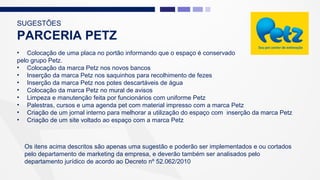 SUGESTÕES
PARCERIA PETZ
• Colocação de uma placa no portão informando que o espaço é conservado
pelo grupo Petz.
• Colocação da marca Petz nos novos bancos
• Inserção da marca Petz nos saquinhos para recolhimento de fezes
• Inserção da marca Petz nos potes descartáveis de água
• Colocação da marca Petz no mural de avisos
• Limpeza e manutenção feita por funcionários com uniforme Petz
• Palestras, cursos e uma agenda pet com material impresso com a marca Petz
• Criação de um jornal interno para melhorar a utilização do espaço com inserção da marca Petz
• Criação de um site voltado ao espaço com a marca Petz
Os itens acima descritos são apenas uma sugestão e poderão ser implementados e ou cortados
pelo departamento de marketing da empresa, e deverão também ser analisados pelo
departamento jurídico de acordo ao Decreto nº 52.062/2010
 