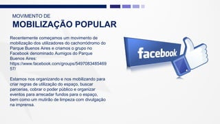 MOVIMENTO DE
MOBILIZAÇÃO POPULAR
Recentemente começamos um movimento de
mobilização dos utilizadores do cachorródromo do
Parque Buenos Aires e criamos o grupo no
Facebook denominado Aumigos do Parque
Buenos Aires:
https://www.facebook.com/groups/5497083485469
57/
Estamos nos organizando e nos mobilizando para
criar regras de utilização do espaço, buscar
parcerias, cobrar o poder público e organizar
eventos para arrecadar fundos para o espaço,
bem como um mutirão de limpeza com divulgação
na imprensa.
 
