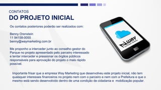 CONTATOS
DO PROJETO INICIAL
Os contatos posteriores poderão ser realizados com:
Benny Orenstein
11 94158-0055
benny@waymarketing.com.br
Me proponho a interceder junto ao conselho gestor do
Parque no projeto apresentado pelo parceiro interessado
e tentar interceder e pressionar os órgãos públicos
responsáveis para aprovação do projeto o mais rápido
possível.
Importante frisar que a empresa Way Marketing que desenvolveu este projeto inicial, não tem
quaisquer interesses financeiros no projeto nem com o parceiro e nem com a Prefeitura e que o
mesmo está sendo desenvolvido dentro de uma condição de cidadania e mobilização popular.
 