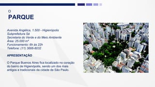 Avenida Angélica, 1.500 - Higienópolis
Subprefeitura Sé
Secretaria do Verde e do Meio Ambiente
Área: 25.000 m²
Funcionamento: 6h às 22h
Telefone: (11) 3666-8032
APRESENTAÇÃO
O Parque Buenos Aires fica localizado no coração
do bairro de Higienópolis, sendo um dos mais
antigos e tradicionais da cidade de São Paulo.
O
PARQUE
 