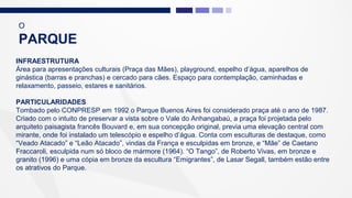 INFRAESTRUTURA
Área para apresentações culturais (Praça das Mães), playground, espelho d’água, aparelhos de
ginástica (barras e pranchas) e cercado para cães. Espaço para contemplação, caminhadas e
relaxamento, passeio, estares e sanitários.
PARTICULARIDADES
Tombado pelo CONPRESP em 1992 o Parque Buenos Aires foi considerado praça até o ano de 1987.
Criado com o intuito de preservar a vista sobre o Vale do Anhangabaú, a praça foi projetada pelo
arquiteto paisagista francês Bouvard e, em sua concepção original, previa uma elevação central com
mirante, onde foi instalado um telescópio e espelho d’água. Conta com esculturas de destaque, como
“Veado Atacado” e “Leão Atacado”, vindas da França e esculpidas em bronze, e “Mãe” de Caetano
Fraccaroli, esculpida num só bloco de mármore (1964). “O Tango”, de Roberto Vivas, em bronze e
granito (1996) e uma cópia em bronze da escultura “Emigrantes”, de Lasar Segall, também estão entre
os atrativos do Parque.
O
PARQUE
 