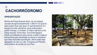 APRESENTAÇÃO
Dentro da Praça Buenos Aires, há um espaço
cercado de aproximadamente 1.000 m² no qual os
pets podem ficar sem guia. O cachorródromo é o
playground dos cachorros, local onde podem
gastar energia à vontade. O chão é de terra e há
várias árvores. Entre elas, uma linda figueira.
Existe um bebedouro para saciar a sede. E alguns
banquinhos para acomodar os donos e incentivar
que mais amizades aconteçam, afinal nada mais
agregador do que um cão. O espaço pet friendly
está próximo ao portão da rua Piauí.
O
CACHORRÓDROMO
 