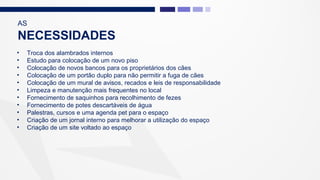 AS
NECESSIDADES
• Troca dos alambrados internos
• Estudo para colocação de um novo piso
• Colocação de novos bancos para os proprietários dos cães
• Colocação de um portão duplo para não permitir a fuga de cães
• Colocação de um mural de avisos, recados e leis de responsabilidade
• Limpeza e manutenção mais frequentes no local
• Fornecimento de saquinhos para recolhimento de fezes
• Fornecimento de potes descartáveis de água
• Palestras, cursos e uma agenda pet para o espaço
• Criação de um jornal interno para melhorar a utilização do espaço
• Criação de um site voltado ao espaço
 