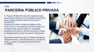 A Parceria Público Privada está regulamentada
para Parques Públicos e para espaços específicos
dentro destes Parques através do Decreto nº
52.062/2010
Publicado no Diário Oficial da Cidade de São
Paulo no dia 31 de dezembro de 2010, página 03.
A integra deste decreto pode ser visualizada
através do link abaixo e deverá passar por análise
do departamento jurídico do parceiro interessado.
http://www.prefeitura.sp.gov.br/cidade/secretarias/
desenvolvimento_urbano/participacao_social/cons
elhos_e_orgaos_colegiados/cppu/index.php?
p=169690
PPP
PARCERIA PÚBLICO PRIVADA
 
