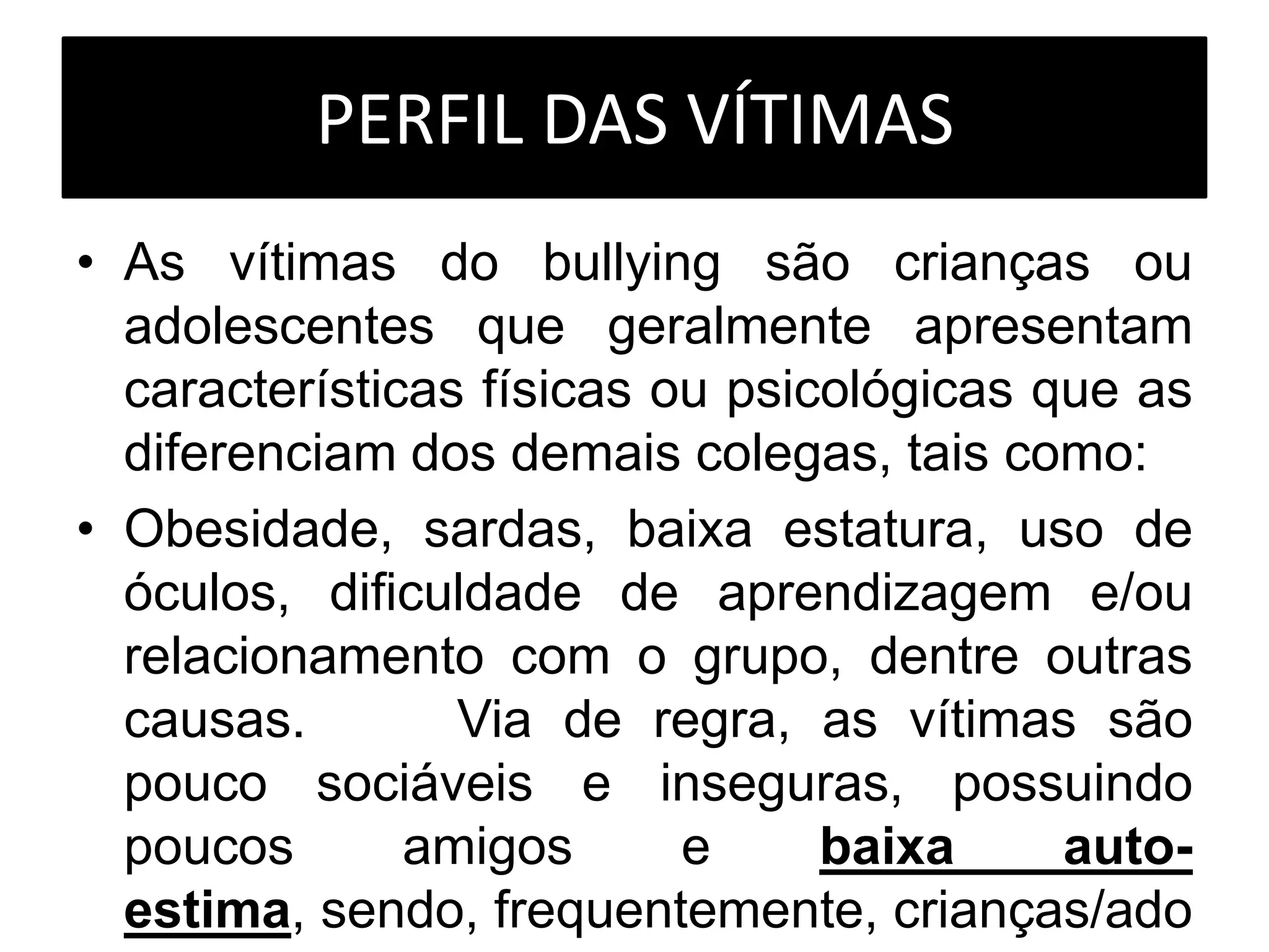 PERFIL DAS VÍTIMAS
• As vítimas do bullying são crianças ou
adolescentes que geralmente apresentam
características físicas ou psicológicas que as
diferenciam dos demais colegas, tais como:
• Obesidade, sardas, baixa estatura, uso de
óculos, dificuldade de aprendizagem e/ou
relacionamento com o grupo, dentre outras
causas. Via de regra, as vítimas são
pouco sociáveis e inseguras, possuindo
poucos amigos e baixa auto-
estima, sendo, frequentemente, crianças/ado
 