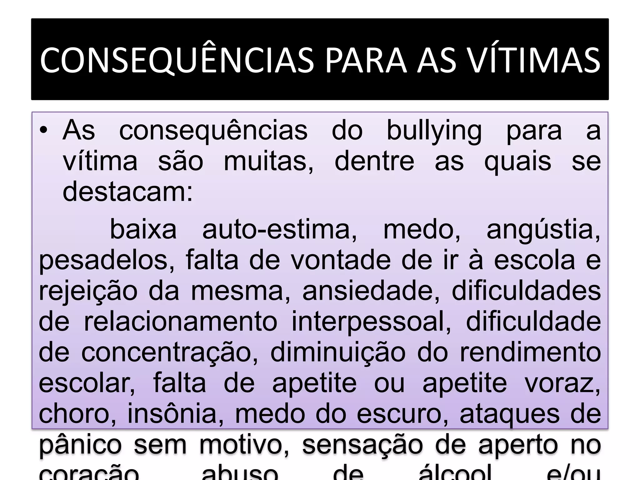 CONSEQUÊNCIAS PARA AS VÍTIMAS
• As consequências do bullying para a
vítima são muitas, dentre as quais se
destacam:
baixa auto-estima, medo, angústia,
pesadelos, falta de vontade de ir à escola e
rejeição da mesma, ansiedade, dificuldades
de relacionamento interpessoal, dificuldade
de concentração, diminuição do rendimento
escolar, falta de apetite ou apetite voraz,
choro, insônia, medo do escuro, ataques de
pânico sem motivo, sensação de aperto no
 