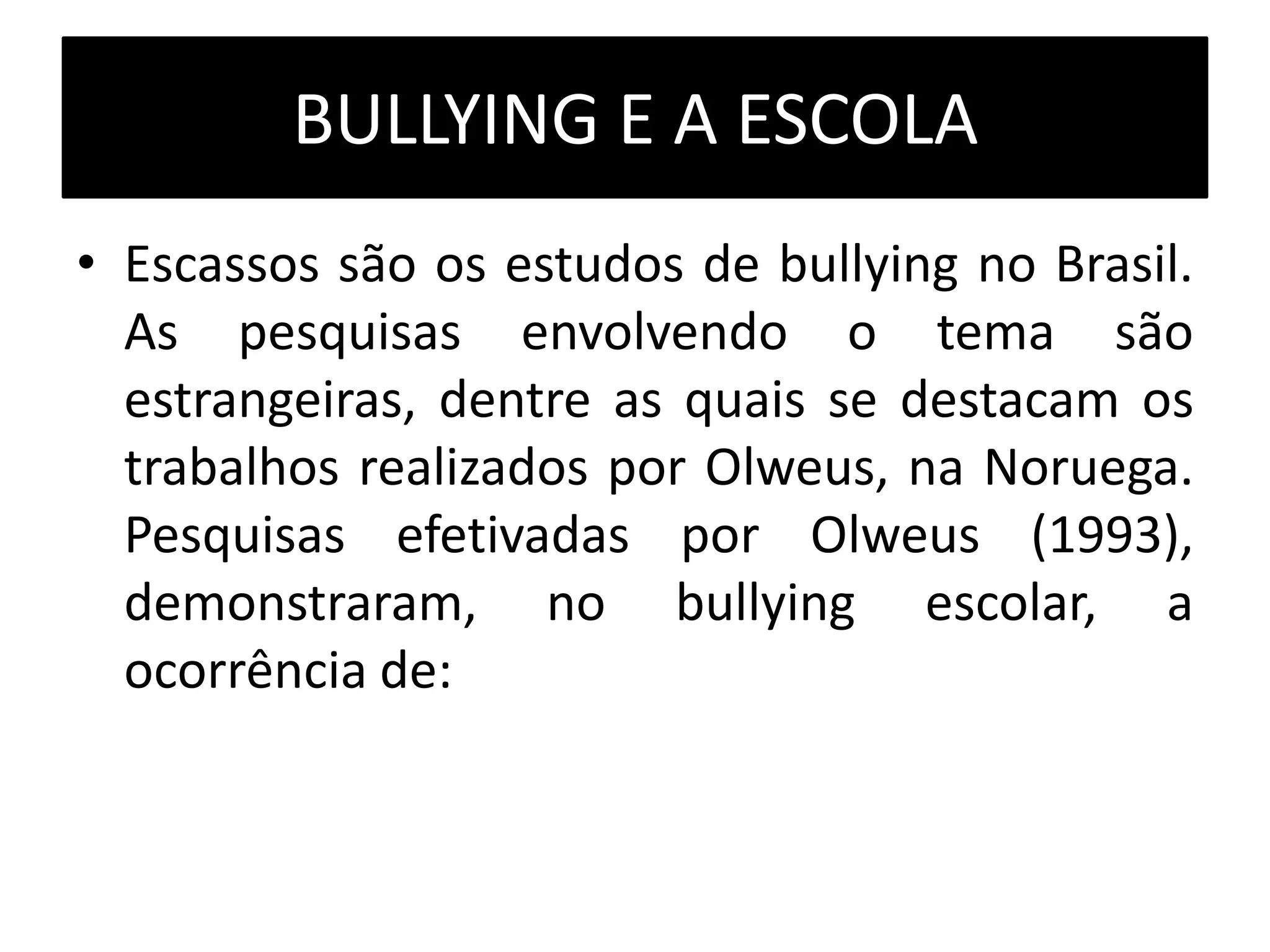 BULLYING E A ESCOLA
• Escassos são os estudos de bullying no Brasil.
As pesquisas envolvendo o tema são
estrangeiras, dentre as quais se destacam os
trabalhos realizados por Olweus, na Noruega.
Pesquisas efetivadas por Olweus (1993),
demonstraram, no bullying escolar, a
ocorrência de:
 
