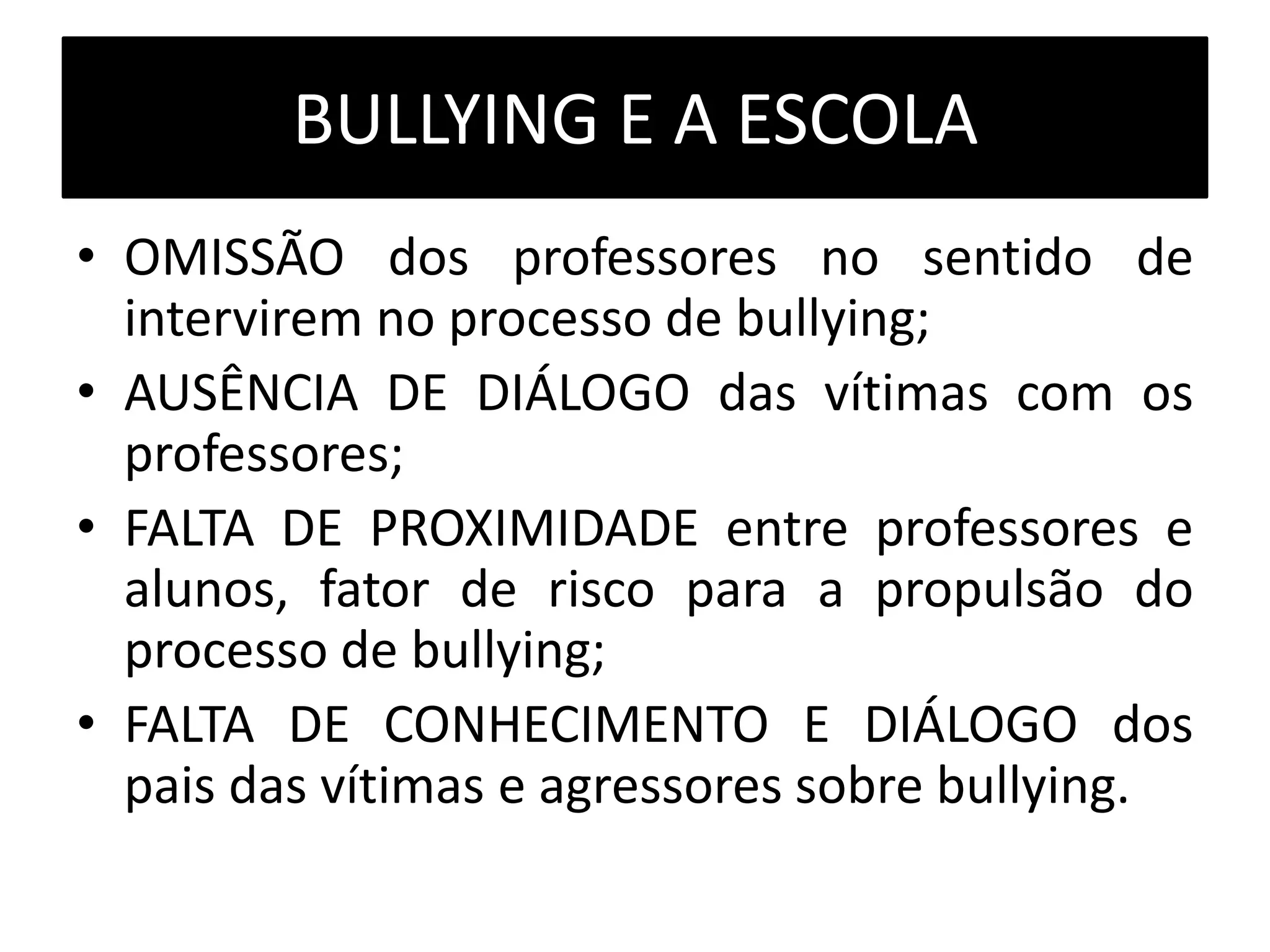 BULLYING E A ESCOLA
• OMISSÃO dos professores no sentido de
intervirem no processo de bullying;
• AUSÊNCIA DE DIÁLOGO das vítimas com os
professores;
• FALTA DE PROXIMIDADE entre professores e
alunos, fator de risco para a propulsão do
processo de bullying;
• FALTA DE CONHECIMENTO E DIÁLOGO dos
pais das vítimas e agressores sobre bullying.
 