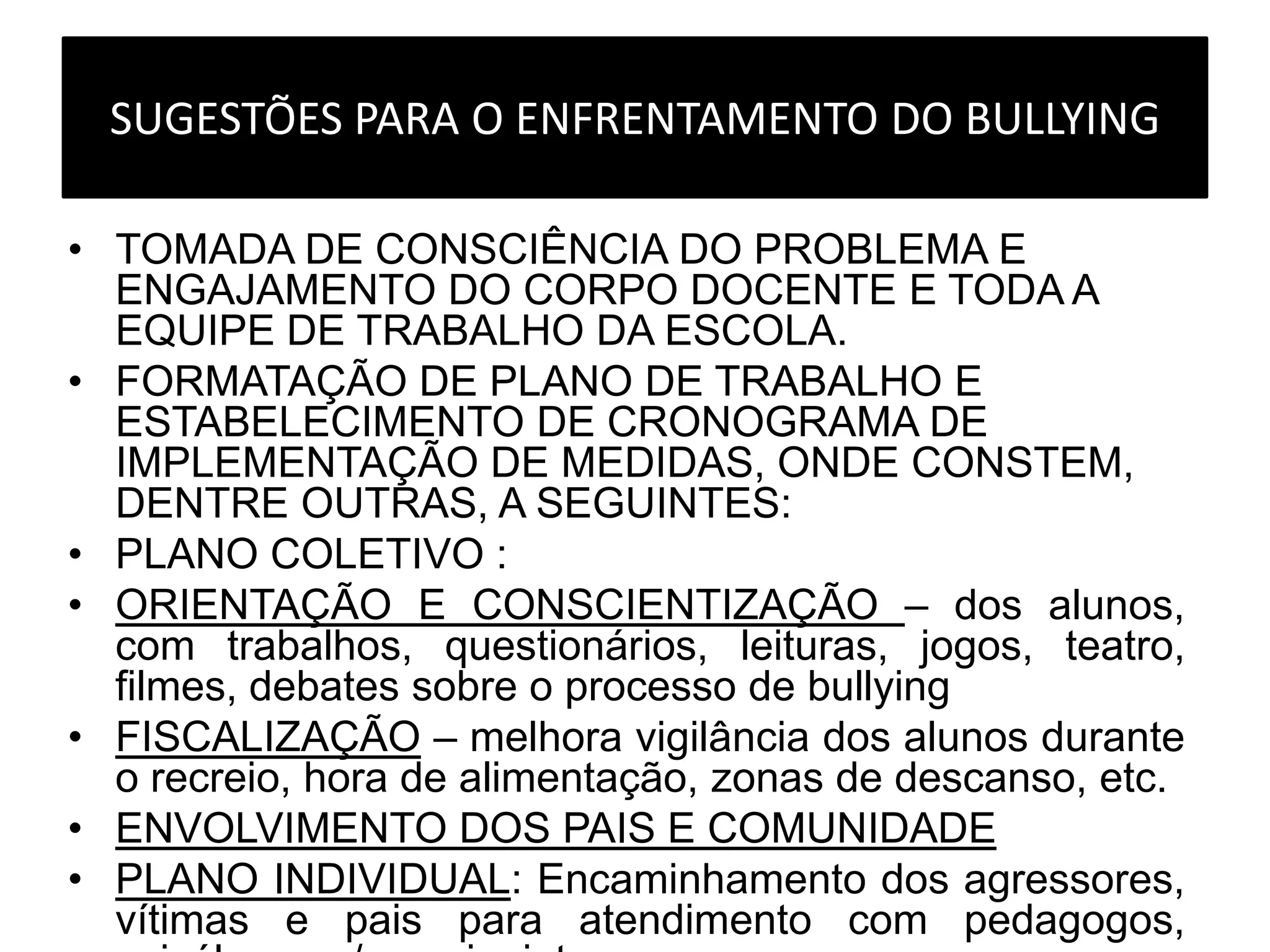 SUGESTÕES PARA O ENFRENTAMENTO DO BULLYING
• TOMADA DE CONSCIÊNCIA DO PROBLEMA E
ENGAJAMENTO DO CORPO DOCENTE E TODA A
EQUIPE DE TRABALHO DA ESCOLA.
• FORMATAÇÃO DE PLANO DE TRABALHO E
ESTABELECIMENTO DE CRONOGRAMA DE
IMPLEMENTAÇÃO DE MEDIDAS, ONDE CONSTEM,
DENTRE OUTRAS, A SEGUINTES:
• PLANO COLETIVO :
• ORIENTAÇÃO E CONSCIENTIZAÇÃO – dos alunos,
com trabalhos, questionários, leituras, jogos, teatro,
filmes, debates sobre o processo de bullying
• FISCALIZAÇÃO – melhora vigilância dos alunos durante
o recreio, hora de alimentação, zonas de descanso, etc.
• ENVOLVIMENTO DOS PAIS E COMUNIDADE
• PLANO INDIVIDUAL: Encaminhamento dos agressores,
vítimas e pais para atendimento com pedagogos,
 
