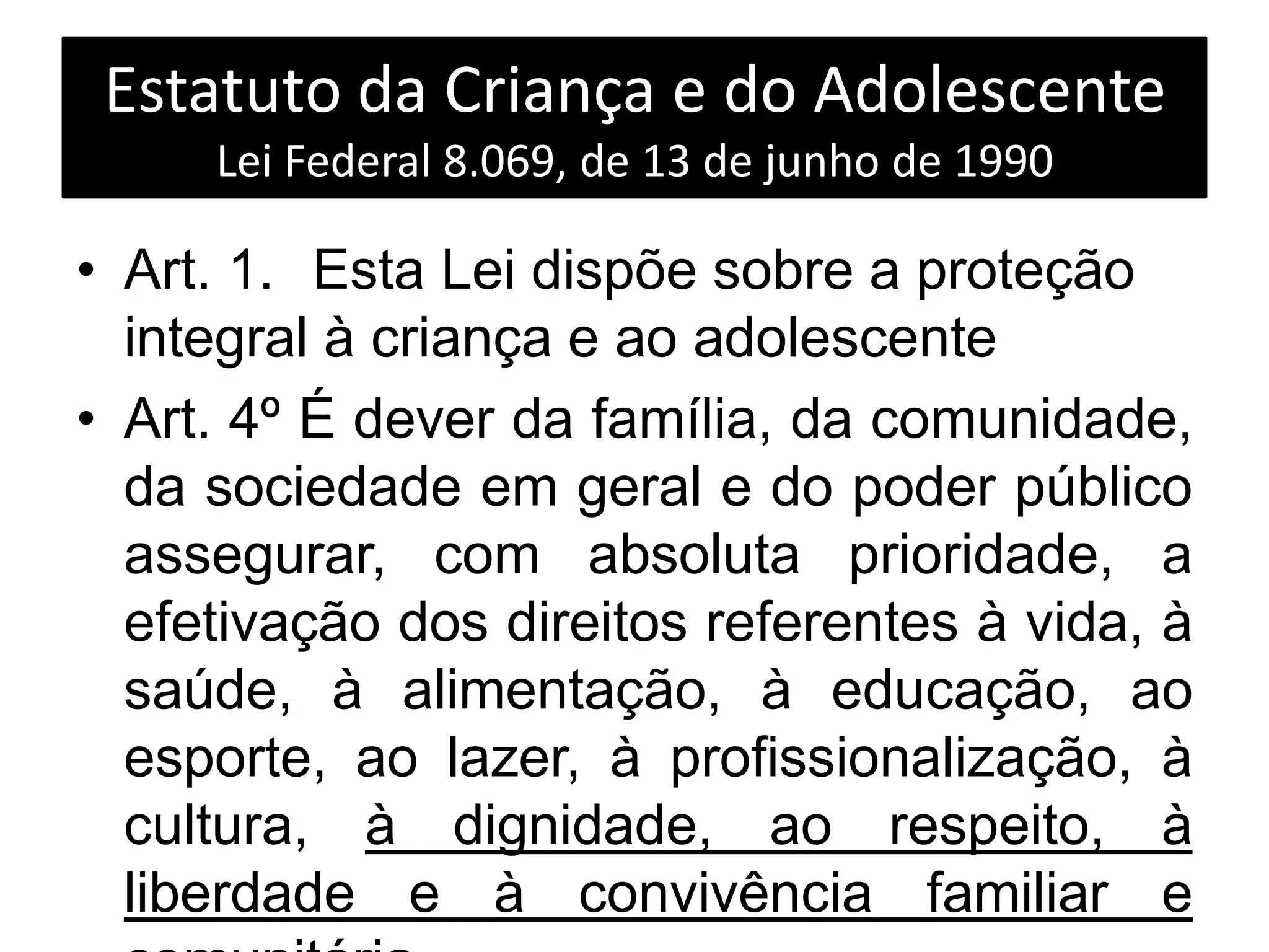 Estatuto da Criança e do Adolescente
Lei Federal 8.069, de 13 de junho de 1990
• Art. 1. Esta Lei dispõe sobre a proteção
integral à criança e ao adolescente
• Art. 4º É dever da família, da comunidade,
da sociedade em geral e do poder público
assegurar, com absoluta prioridade, a
efetivação dos direitos referentes à vida, à
saúde, à alimentação, à educação, ao
esporte, ao lazer, à profissionalização, à
cultura, à dignidade, ao respeito, à
liberdade e à convivência familiar e
 