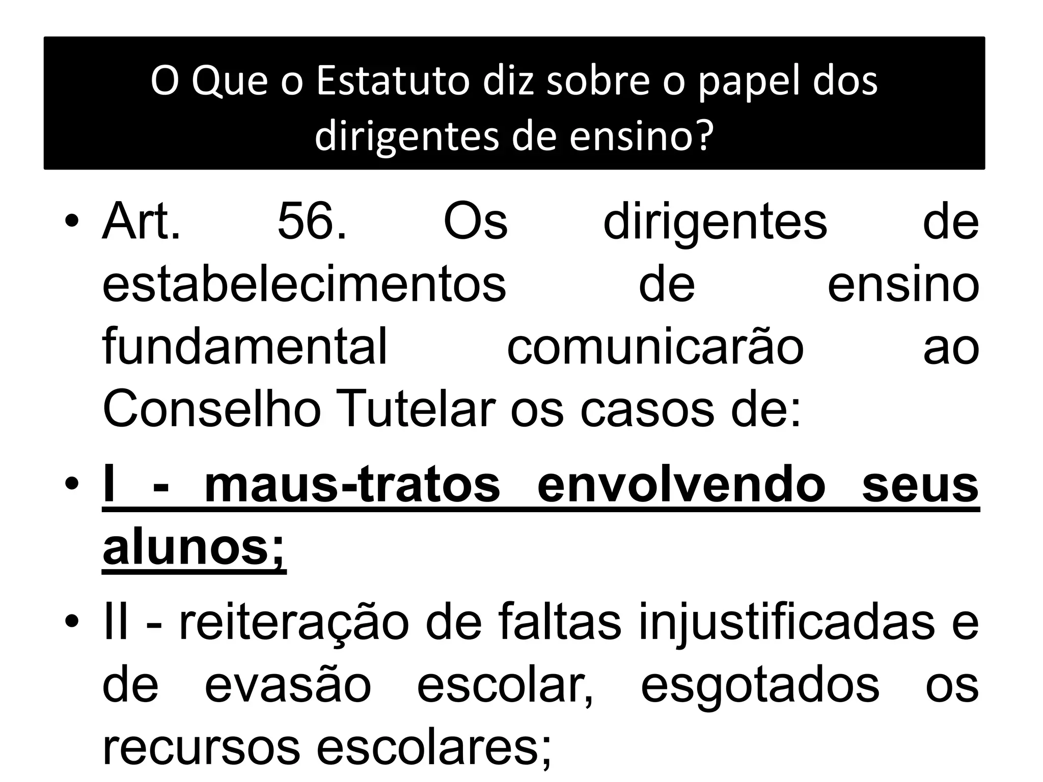 O Que o Estatuto diz sobre o papel dos
dirigentes de ensino?
• Art. 56. Os dirigentes de
estabelecimentos de ensino
fundamental comunicarão ao
Conselho Tutelar os casos de:
• I - maus-tratos envolvendo seus
alunos;
• II - reiteração de faltas injustificadas e
de evasão escolar, esgotados os
recursos escolares;
 