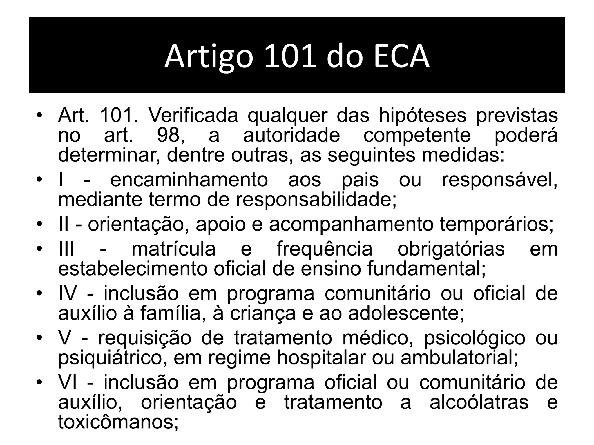 Artigo 101 do ECA
• Art. 101. Verificada qualquer das hipóteses previstas
no art. 98, a autoridade competente poderá
determinar, dentre outras, as seguintes medidas:
• I - encaminhamento aos pais ou responsável,
mediante termo de responsabilidade;
• II - orientação, apoio e acompanhamento temporários;
• III - matrícula e frequência obrigatórias em
estabelecimento oficial de ensino fundamental;
• IV - inclusão em programa comunitário ou oficial de
auxílio à família, à criança e ao adolescente;
• V - requisição de tratamento médico, psicológico ou
psiquiátrico, em regime hospitalar ou ambulatorial;
• VI - inclusão em programa oficial ou comunitário de
auxílio, orientação e tratamento a alcoólatras e
toxicômanos;
 