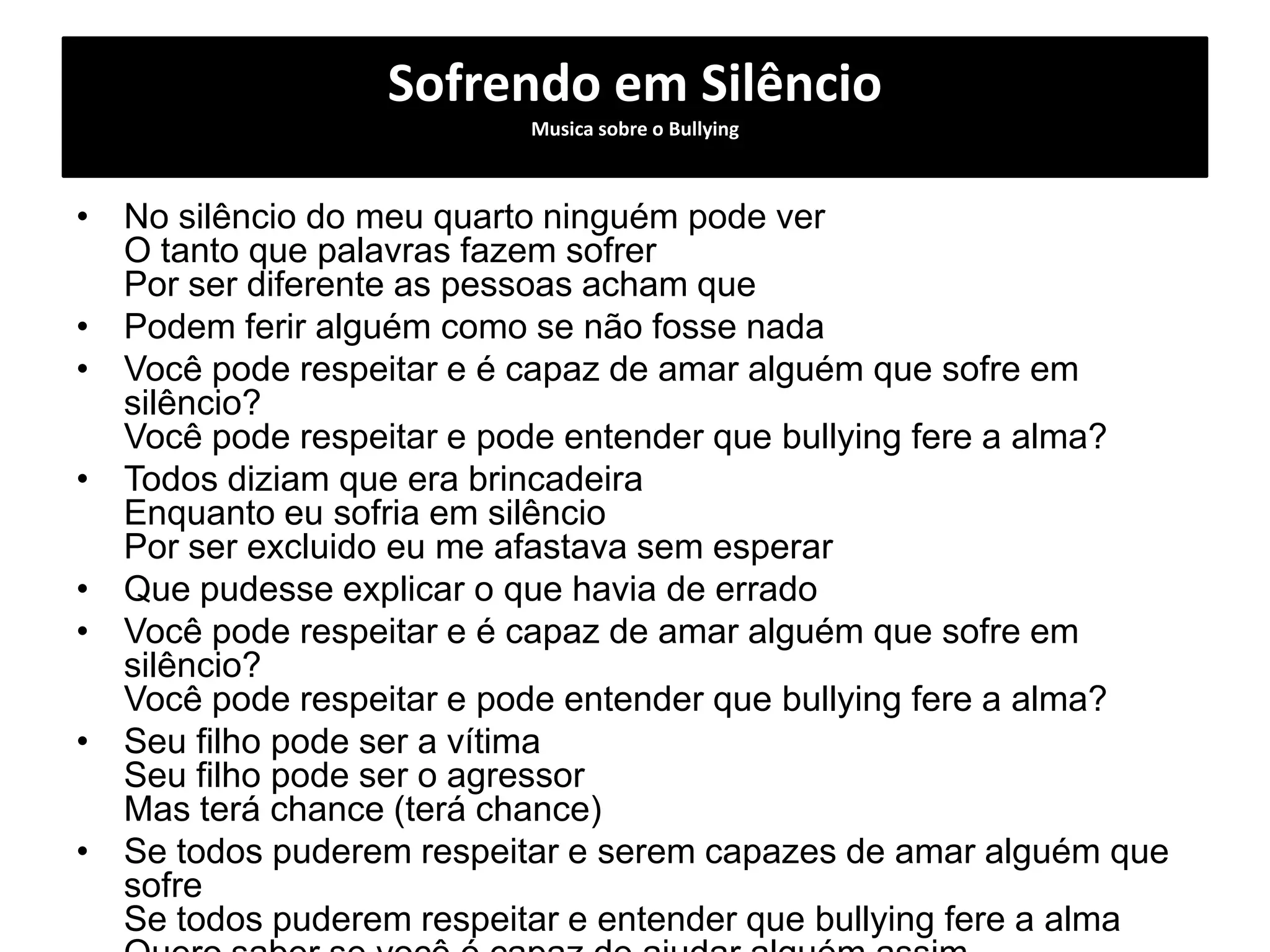 Sofrendo em Silêncio
Musica sobre o Bullying
• No silêncio do meu quarto ninguém pode ver
O tanto que palavras fazem sofrer
Por ser diferente as pessoas acham que
• Podem ferir alguém como se não fosse nada
• Você pode respeitar e é capaz de amar alguém que sofre em
silêncio?
Você pode respeitar e pode entender que bullying fere a alma?
• Todos diziam que era brincadeira
Enquanto eu sofria em silêncio
Por ser excluido eu me afastava sem esperar
• Que pudesse explicar o que havia de errado
• Você pode respeitar e é capaz de amar alguém que sofre em
silêncio?
Você pode respeitar e pode entender que bullying fere a alma?
• Seu filho pode ser a vítima
Seu filho pode ser o agressor
Mas terá chance (terá chance)
• Se todos puderem respeitar e serem capazes de amar alguém que
sofre
Se todos puderem respeitar e entender que bullying fere a alma
 