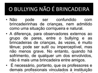 O BULLYING NÃO É BRINCADEIRA
• Não pode ser confundido com
brincadeirinhas de crianças, nem admitido
como uma situação corriqueira e natural.
• A diferença, para observadores externos ao
grupo de pares, entre o bullying e as
brincadeiras de crianças, às vezes, é muito
tênue; pode ser sutil ou imperceptível, mas
não menos grave. No entanto, quando há
sofrimento, de qualquer um dos envolvidos,
não é mais uma brincadeira entre amigos.
• É necessário, portanto, que os professores e
demais profissionais vinculados à instituição
 