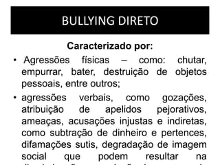 BULLYING DIRETO
Caracterizado por:
• Agressões físicas – como: chutar,
empurrar, bater, destruição de objetos
pessoais, entre outros;
• agressões verbais, como gozações,
atribuição de apelidos pejorativos,
ameaças, acusações injustas e indiretas,
como subtração de dinheiro e pertences,
difamações sutis, degradação de imagem
social que podem resultar na
 