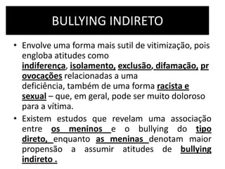 BULLYING INDIRETO
• Envolve uma forma mais sutil de vitimização, pois
engloba atitudes como
indiferença, isolamento, exclusão, difamação, pr
ovocações relacionadas a uma
deficiência, também de uma forma racista e
sexual – que, em geral, pode ser muito doloroso
para a vítima.
• Existem estudos que revelam uma associação
entre os meninos e o bullying do tipo
direto, enquanto as meninas denotam maior
propensão a assumir atitudes de bullying
indireto .
 