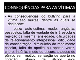 CONSEQUÊNCIAS PARA AS VÍTIMAS
• As consequências do bullying para a
vítima são muitas, dentre as quais se
destacam:
baixa auto-estima, medo, angústia,
pesadelos, falta de vontade de ir à escola e
rejeição da mesma, ansiedade, dificuldades
de relacionamento interpessoal, dificuldade
de concentração, diminuição do rendimento
escolar, falta de apetite ou apetite voraz,
choro, insônia, medo do escuro, ataques de
pânico sem motivo, sensação de aperto no
 