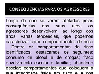 CONSEQUÊNCIAS PARA OS AGRESSORES
Longe de não se verem afetados pelas
consequências dos seus atos, os
agressores desenvolvem, ao longo dos
anos, várias tendências, que podemos
caracterizar como comportamentos de risco
. Dentre os comportamentos de risco
identificados, destacamos os seguintes:
consumo de álcool e de drogas; fraco
envolvimento escolar e familiar; abandono
escolar; comportamentos que coloquem a
 