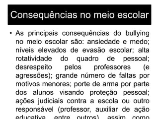 Consequências no meio escolar
• As principais consequências do bullying
no meio escolar são: ansiedade e medo;
níveis elevados de evasão escolar; alta
rotatividade do quadro de pessoal;
desrespeito pelos professores (e
agressões); grande número de faltas por
motivos menores; porte de arma por parte
dos alunos visando proteção pessoal;
ações judiciais contra a escola ou outro
responsável (professor, auxiliar de ação
 