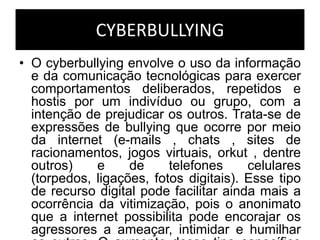 CYBERBULLYING
• O cyberbullying envolve o uso da informação
e da comunicação tecnológicas para exercer
comportamentos deliberados, repetidos e
hostis por um indivíduo ou grupo, com a
intenção de prejudicar os outros. Trata-se de
expressões de bullying que ocorre por meio
da internet (e-mails , chats , sites de
racionamentos, jogos virtuais, orkut , dentre
outros) e de telefones celulares
(torpedos, ligações, fotos digitais). Esse tipo
de recurso digital pode facilitar ainda mais a
ocorrência da vitimização, pois o anonimato
que a internet possibilita pode encorajar os
agressores a ameaçar, intimidar e humilhar
 