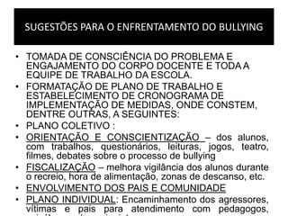 SUGESTÕES PARA O ENFRENTAMENTO DO BULLYING
• TOMADA DE CONSCIÊNCIA DO PROBLEMA E
ENGAJAMENTO DO CORPO DOCENTE E TODA A
EQUIPE DE TRABALHO DA ESCOLA.
• FORMATAÇÃO DE PLANO DE TRABALHO E
ESTABELECIMENTO DE CRONOGRAMA DE
IMPLEMENTAÇÃO DE MEDIDAS, ONDE CONSTEM,
DENTRE OUTRAS, A SEGUINTES:
• PLANO COLETIVO :
• ORIENTAÇÃO E CONSCIENTIZAÇÃO – dos alunos,
com trabalhos, questionários, leituras, jogos, teatro,
filmes, debates sobre o processo de bullying
• FISCALIZAÇÃO – melhora vigilância dos alunos durante
o recreio, hora de alimentação, zonas de descanso, etc.
• ENVOLVIMENTO DOS PAIS E COMUNIDADE
• PLANO INDIVIDUAL: Encaminhamento dos agressores,
vítimas e pais para atendimento com pedagogos,
 