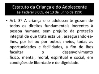 Estatuto da Criança e do Adolescente
Lei Federal 8.069, de 13 de junho de 1990
• Art. 3º A criança e o adolescente gozam de
todos os direitos fundamentais inerentes à
pessoa humana, sem prejuízo da proteção
integral de que trata esta Lei, assegurando-se-
lhes, por lei ou por outros meios, todas as
oportunidades e facilidades, a fim de lhes
facultar o desenvolvimento
físico, mental, moral, espiritual e social, em
condições de liberdade e de dignidade.
 