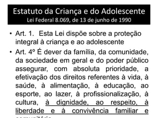 Estatuto da Criança e do Adolescente
Lei Federal 8.069, de 13 de junho de 1990
• Art. 1. Esta Lei dispõe sobre a proteção
integral à criança e ao adolescente
• Art. 4º É dever da família, da comunidade,
da sociedade em geral e do poder público
assegurar, com absoluta prioridade, a
efetivação dos direitos referentes à vida, à
saúde, à alimentação, à educação, ao
esporte, ao lazer, à profissionalização, à
cultura, à dignidade, ao respeito, à
liberdade e à convivência familiar e
 