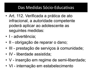 Das Medidas Sócio-Educativas
• Art. 112. Verificada a prática de ato
infracional, a autoridade competente
poderá aplicar ao adolescente as
seguintes medidas:
• I - advertência;
• II - obrigação de reparar o dano;
• III - prestação de serviços à comunidade;
• IV - liberdade assistida;
• V - inserção em regime de semi-liberdade;
• VI - internação em estabelecimento
 